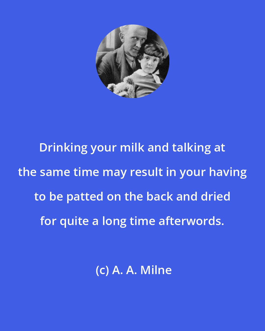 A. A. Milne: Drinking your milk and talking at the same time may result in your having to be patted on the back and dried for quite a long time afterwords.