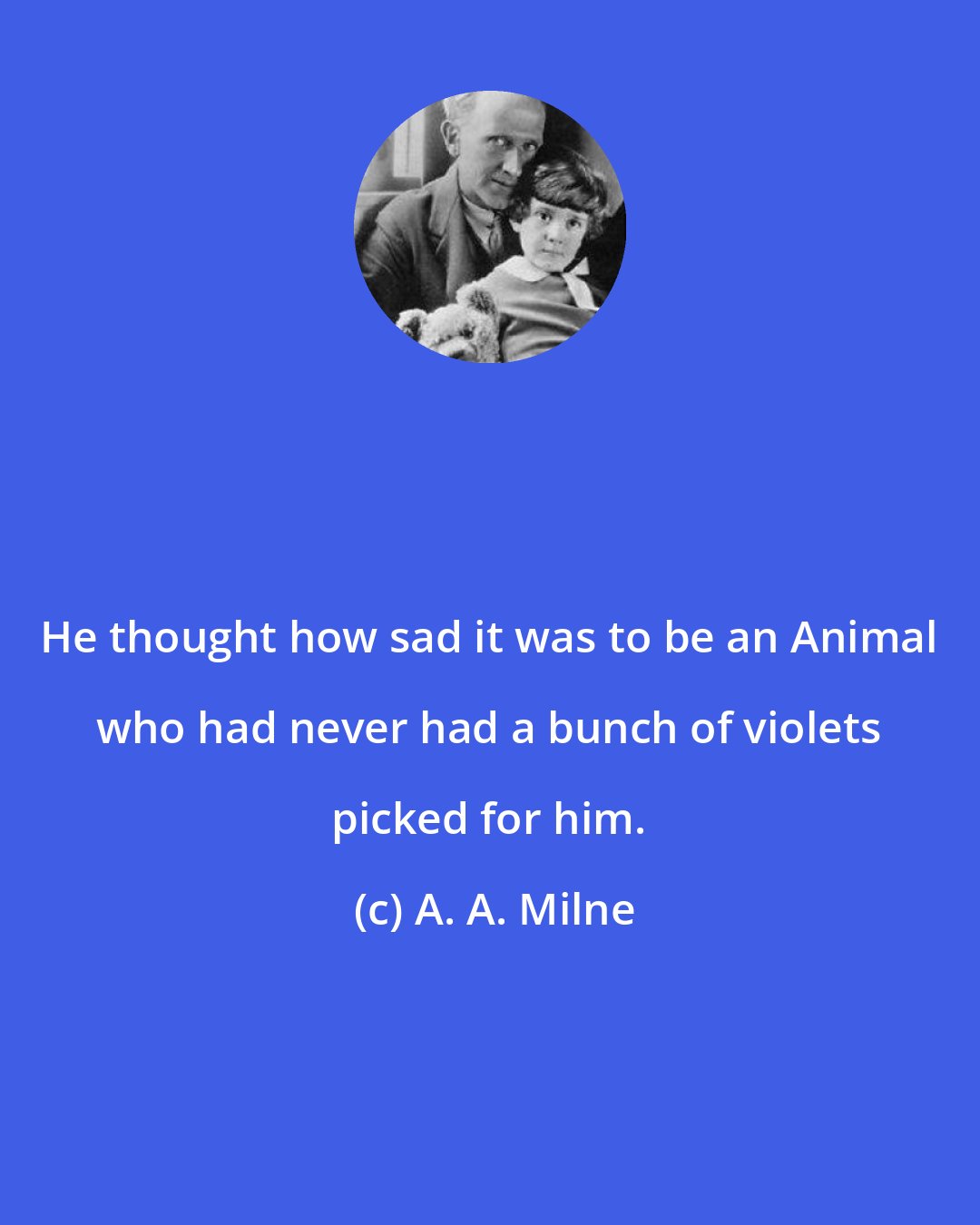 A. A. Milne: He thought how sad it was to be an Animal who had never had a bunch of violets picked for him.