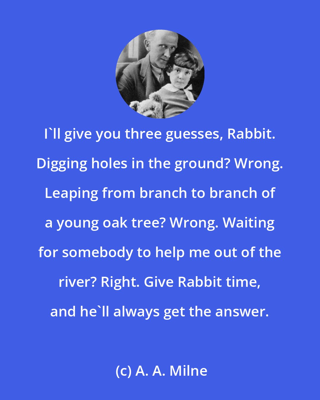 A. A. Milne: I'll give you three guesses, Rabbit. Digging holes in the ground? Wrong. Leaping from branch to branch of a young oak tree? Wrong. Waiting for somebody to help me out of the river? Right. Give Rabbit time, and he'll always get the answer.