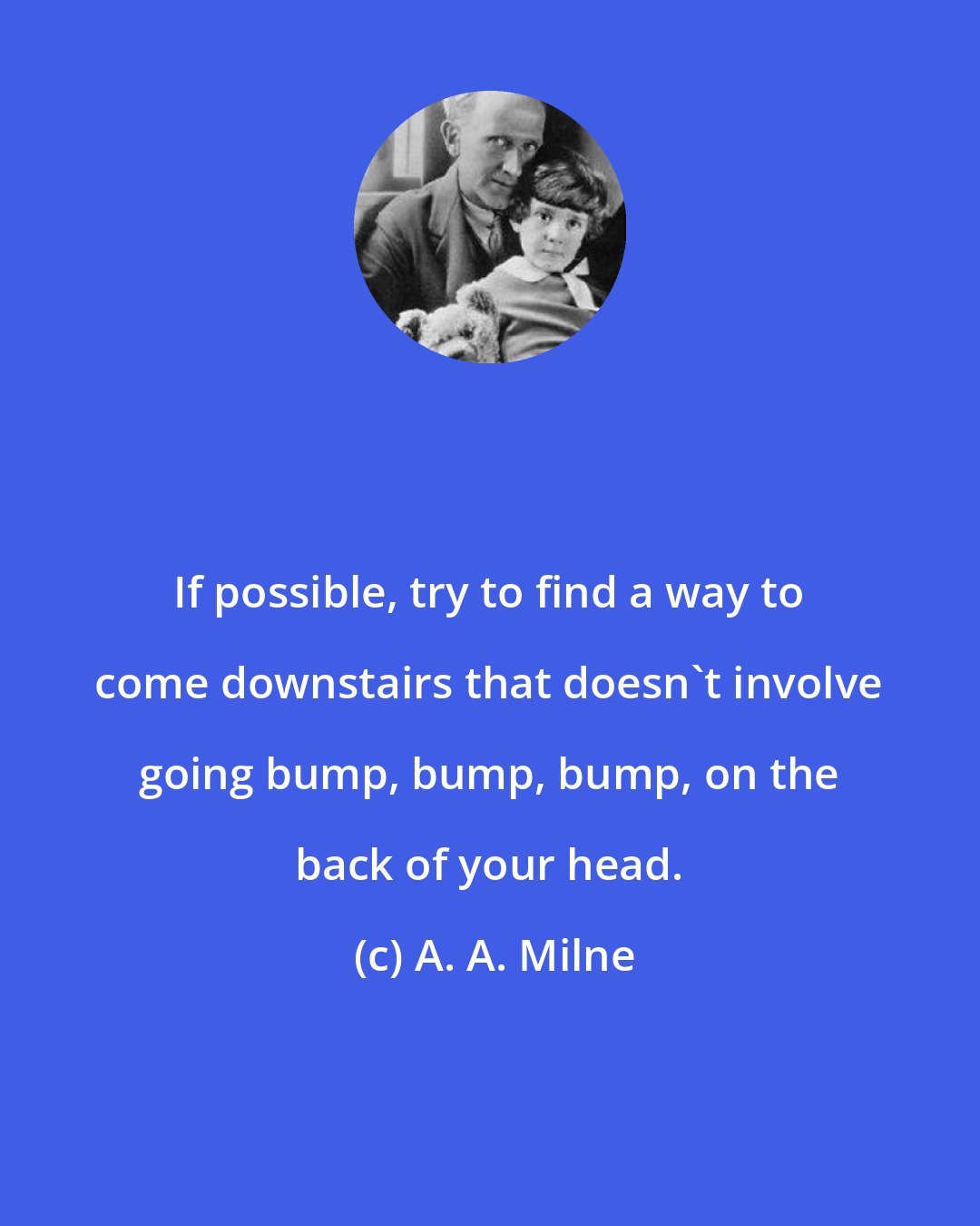A. A. Milne: If possible, try to find a way to come downstairs that doesn't involve going bump, bump, bump, on the back of your head.
