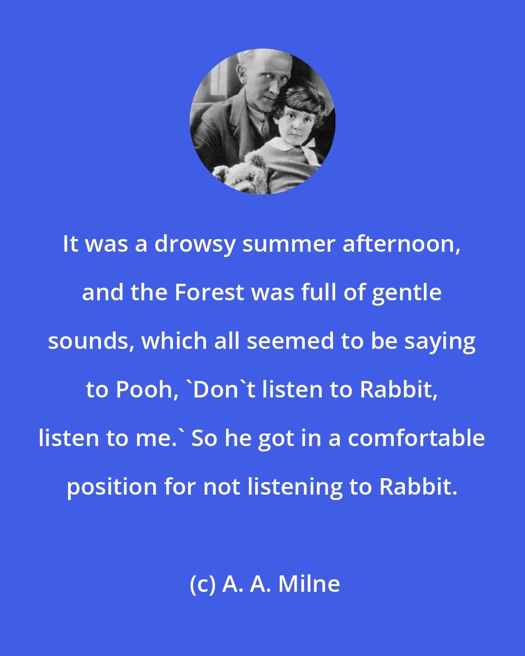 A. A. Milne: It was a drowsy summer afternoon, and the Forest was full of gentle sounds, which all seemed to be saying to Pooh, 'Don't listen to Rabbit, listen to me.' So he got in a comfortable position for not listening to Rabbit.