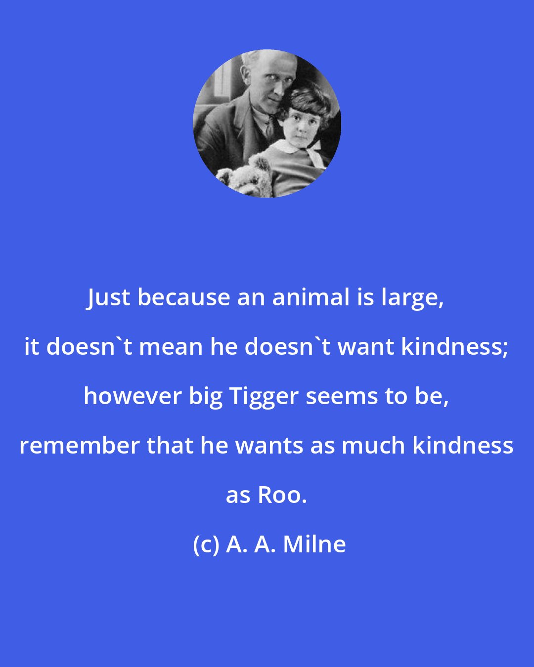 A. A. Milne: Just because an animal is large, it doesn't mean he doesn't want kindness; however big Tigger seems to be, remember that he wants as much kindness as Roo.