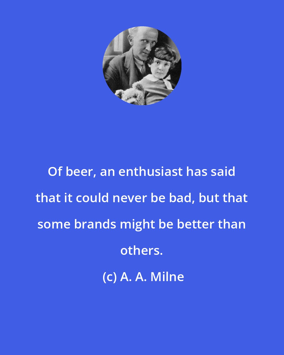 A. A. Milne: Of beer, an enthusiast has said that it could never be bad, but that some brands might be better than others.