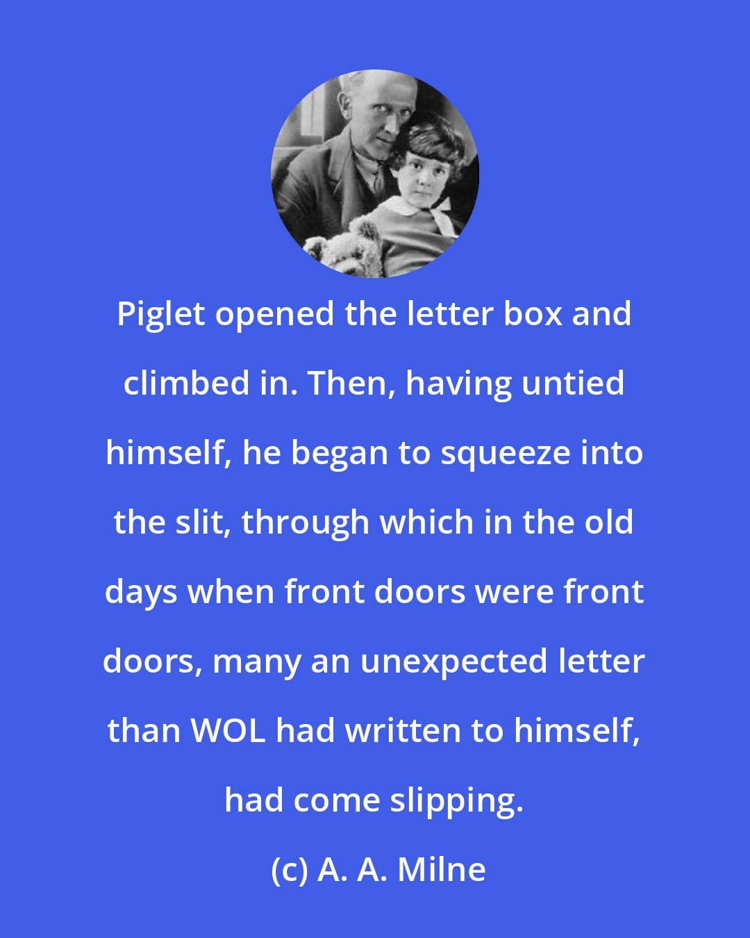 A. A. Milne: Piglet opened the letter box and climbed in. Then, having untied himself, he began to squeeze into the slit, through which in the old days when front doors were front doors, many an unexpected letter than WOL had written to himself, had come slipping.