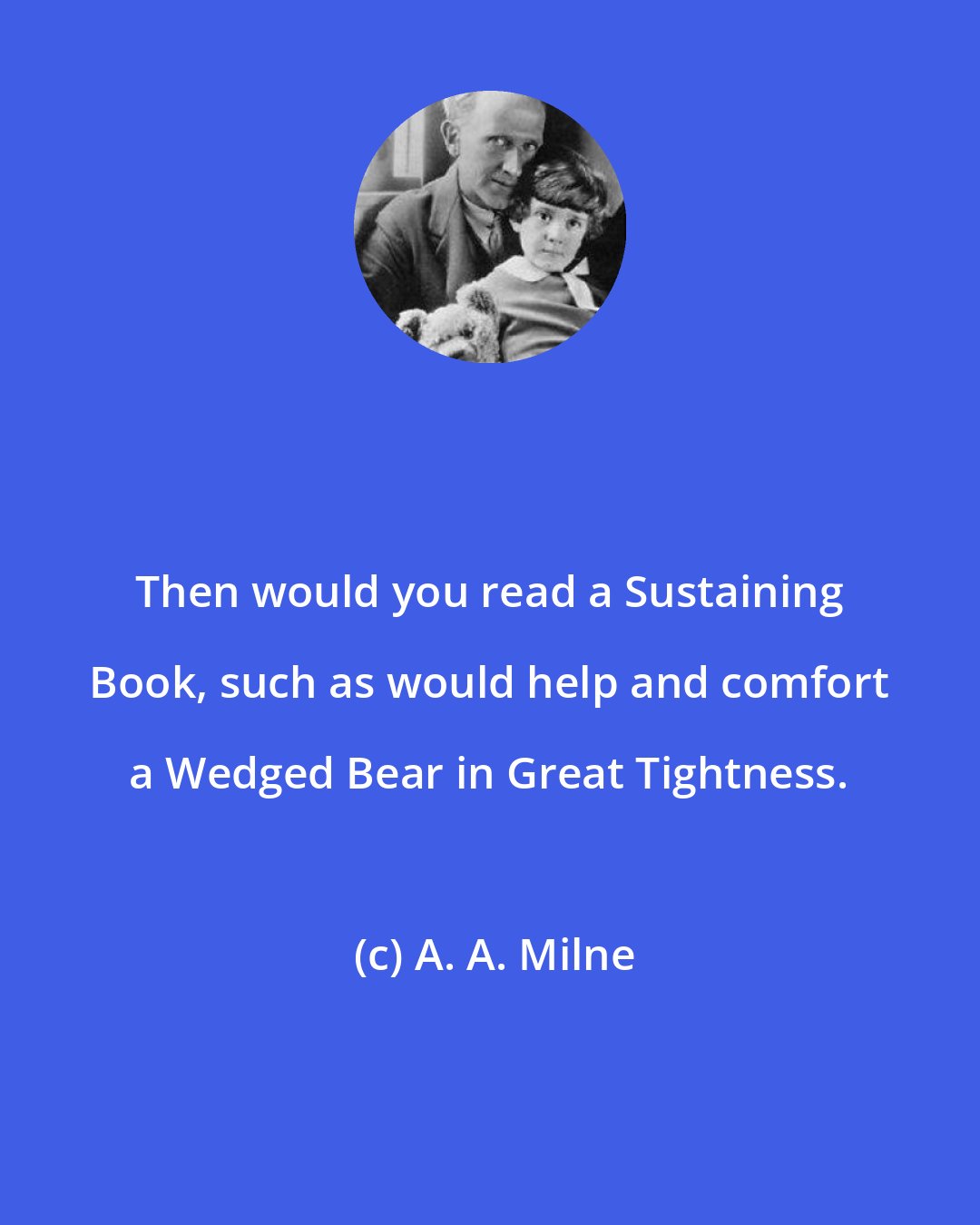 A. A. Milne: Then would you read a Sustaining Book, such as would help and comfort a Wedged Bear in Great Tightness.