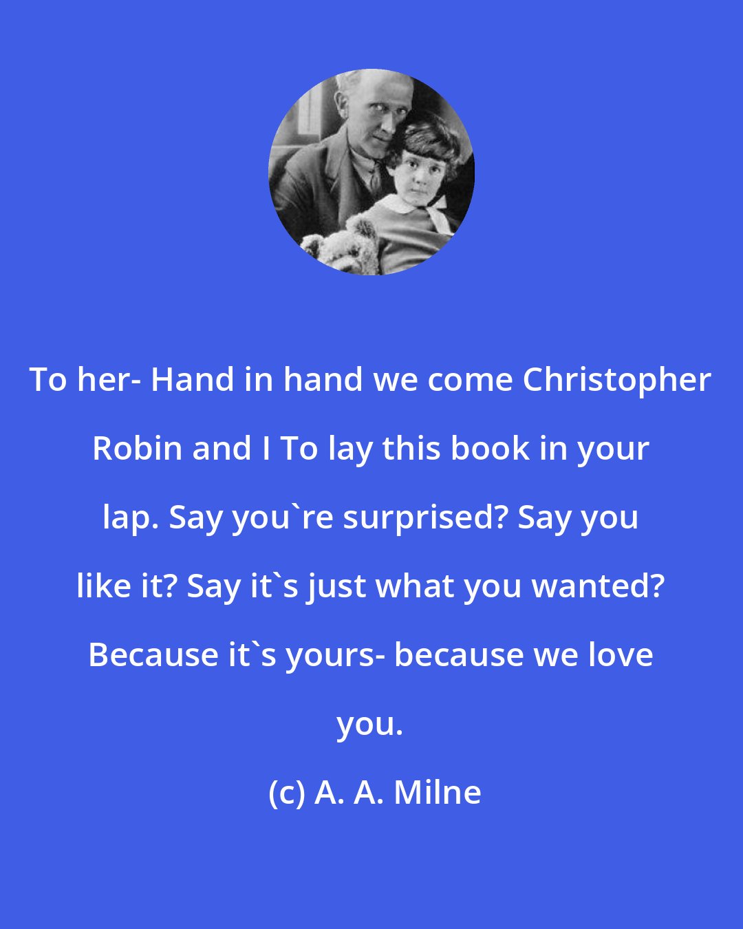 A. A. Milne: To her- Hand in hand we come Christopher Robin and I To lay this book in your lap. Say you're surprised? Say you like it? Say it's just what you wanted? Because it's yours- because we love you.