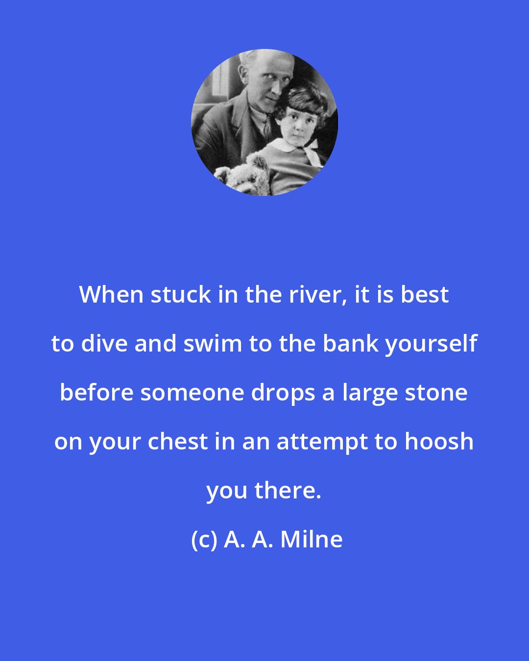 A. A. Milne: When stuck in the river, it is best to dive and swim to the bank yourself before someone drops a large stone on your chest in an attempt to hoosh you there.