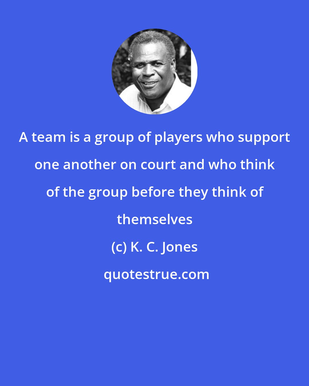 K. C. Jones: A team is a group of players who support one another on court and who think of the group before they think of themselves