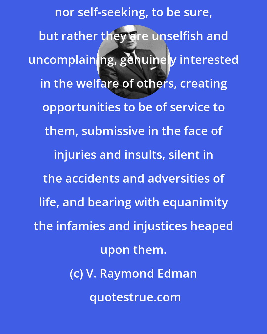 V. Raymond Edman: The meek are positive and often colorful characters. They are not self-assertive nor self-seeking, to be sure, but rather they are unselfish and uncomplaining, genuinely interested in the welfare of others, creating opportunities to be of service to them, submissive in the face of injuries and insults, silent in the accidents and adversities of life, and bearing with equanimity the infamies and injustices heaped upon them.