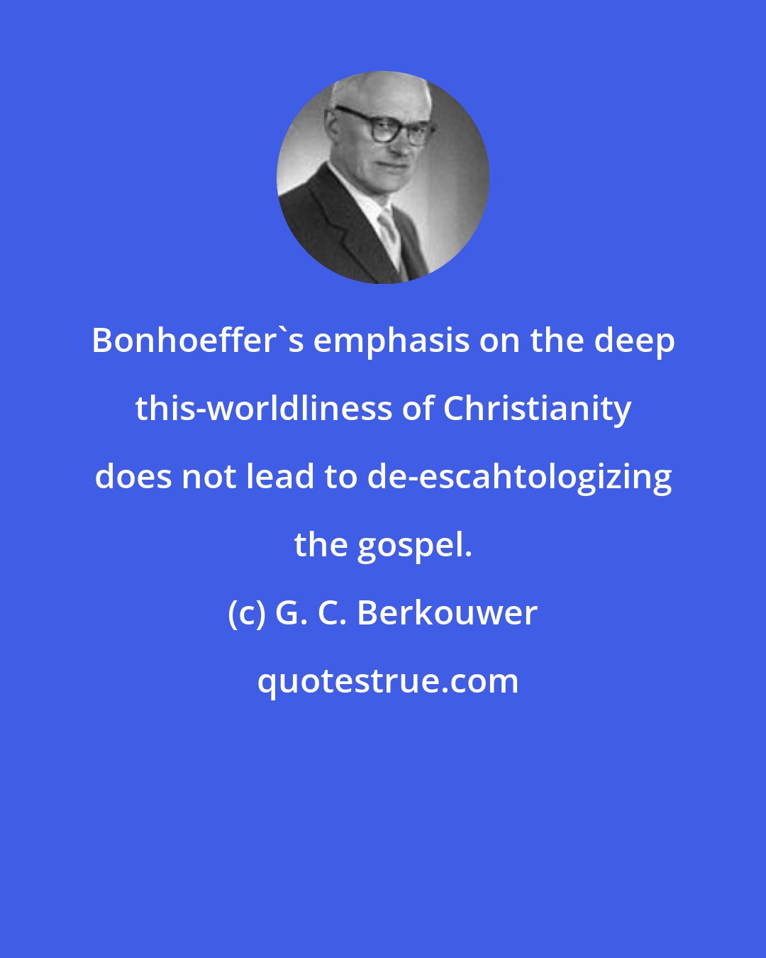G. C. Berkouwer: Bonhoeffer's emphasis on the deep this-worldliness of Christianity does not lead to de-escahtologizing the gospel.