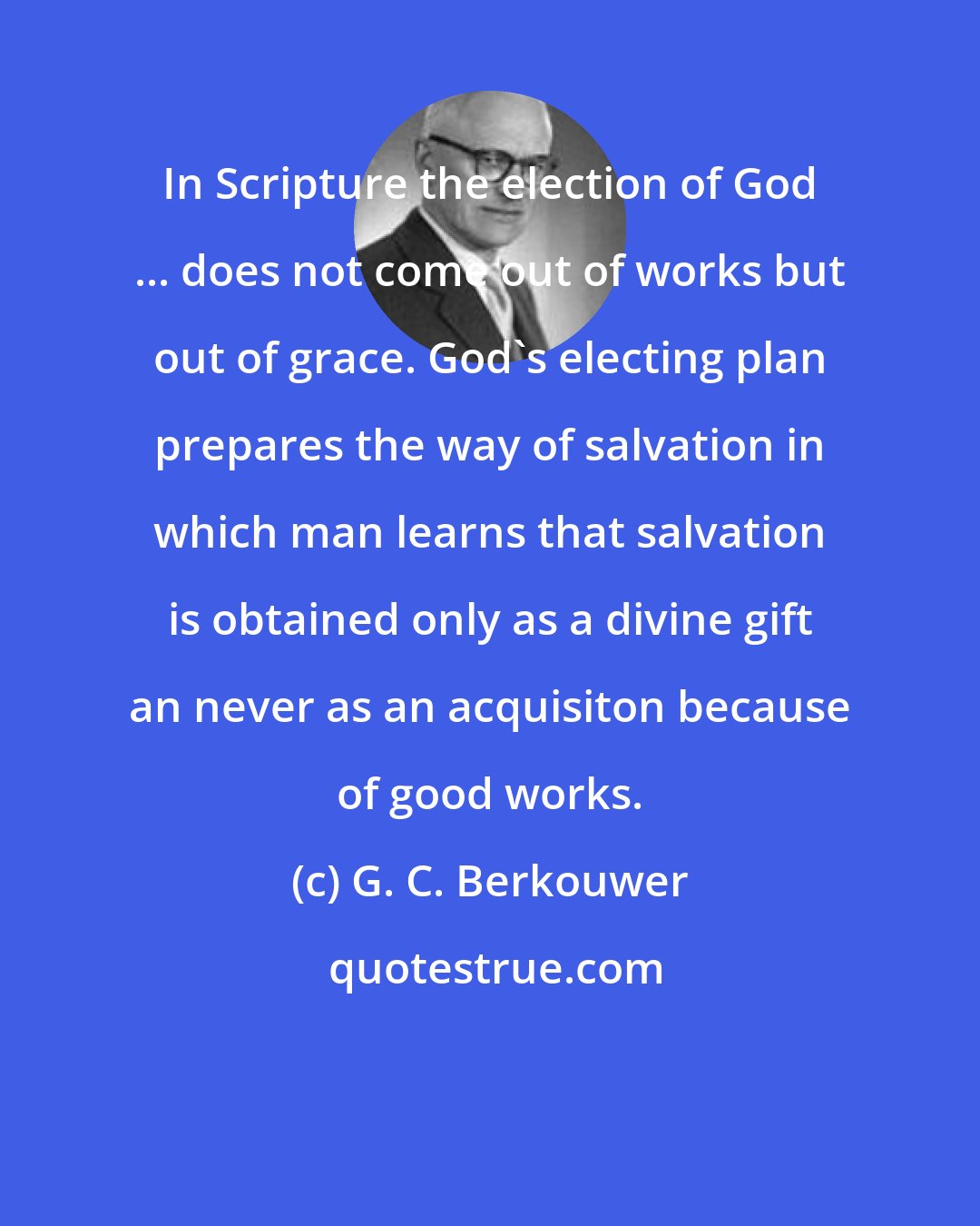 G. C. Berkouwer: In Scripture the election of God ... does not come out of works but out of grace. God's electing plan prepares the way of salvation in which man learns that salvation is obtained only as a divine gift an never as an acquisiton because of good works.