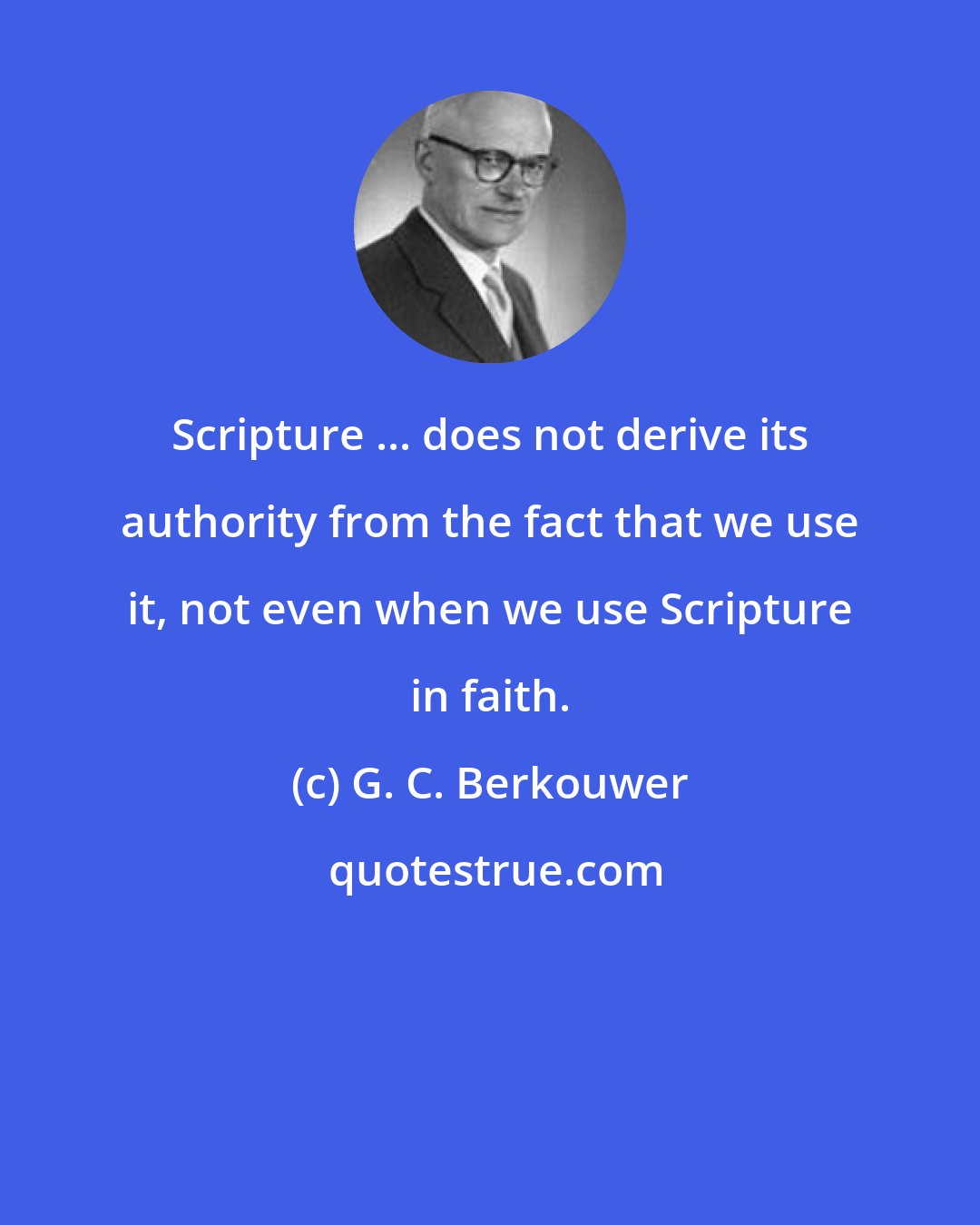 G. C. Berkouwer: Scripture ... does not derive its authority from the fact that we use it, not even when we use Scripture in faith.
