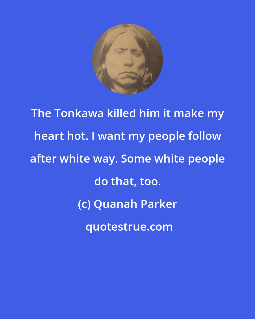 Quanah Parker: The Tonkawa killed him it make my heart hot. I want my people follow after white way. Some white people do that, too.