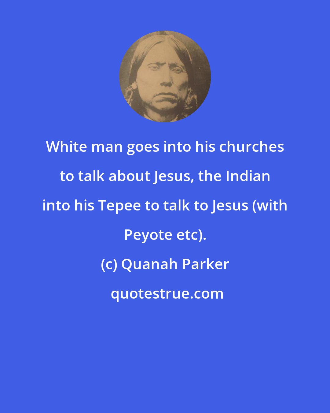 Quanah Parker: White man goes into his churches to talk about Jesus, the Indian into his Tepee to talk to Jesus (with Peyote etc).