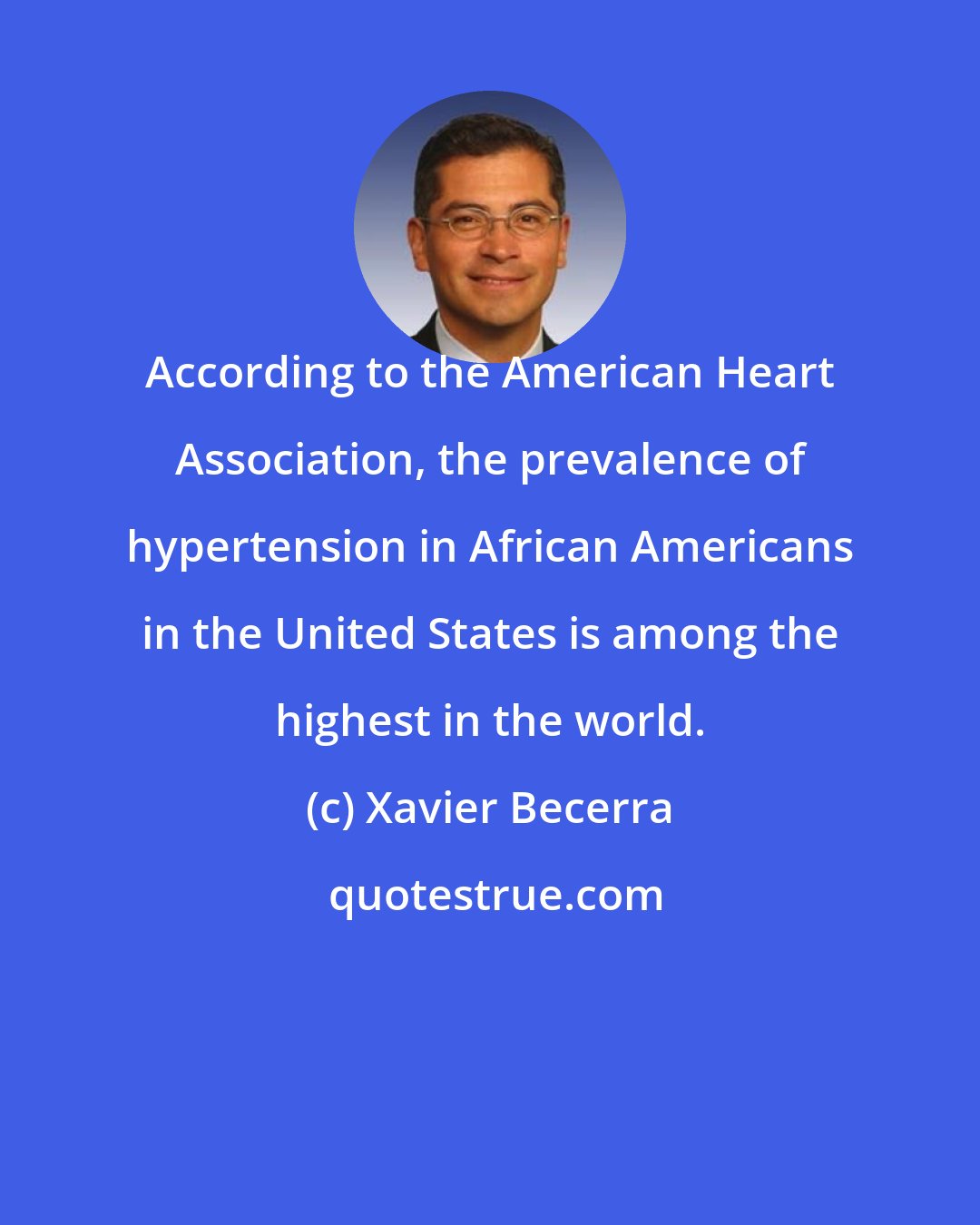 Xavier Becerra: According to the American Heart Association, the prevalence of hypertension in African Americans in the United States is among the highest in the world.