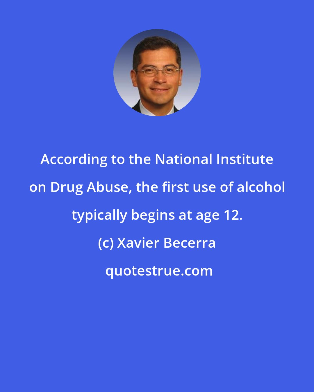 Xavier Becerra: According to the National Institute on Drug Abuse, the first use of alcohol typically begins at age 12.