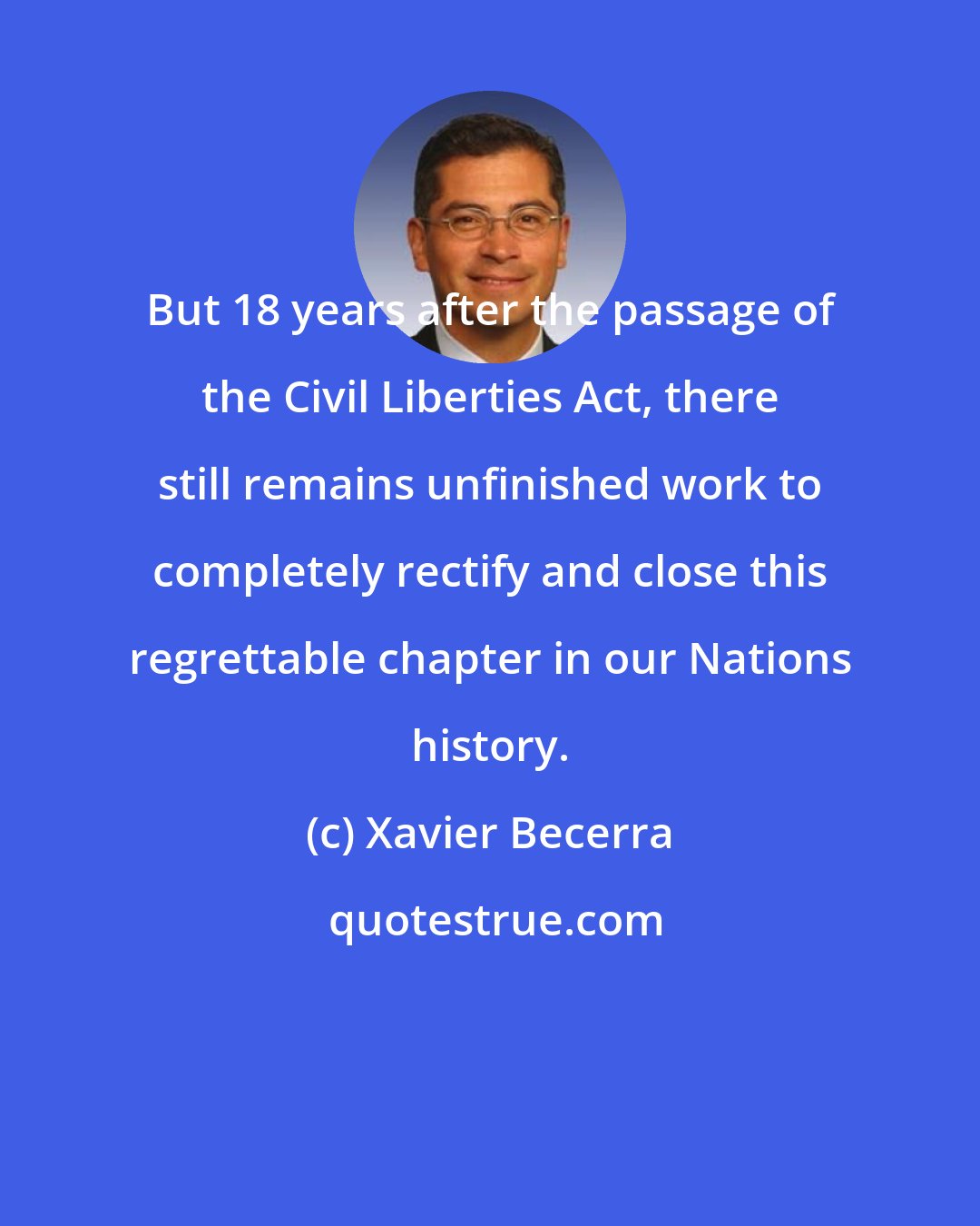 Xavier Becerra: But 18 years after the passage of the Civil Liberties Act, there still remains unfinished work to completely rectify and close this regrettable chapter in our Nations history.