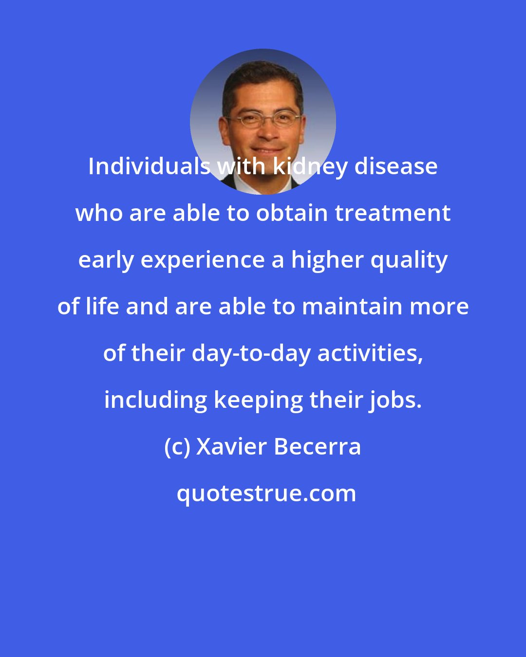 Xavier Becerra: Individuals with kidney disease who are able to obtain treatment early experience a higher quality of life and are able to maintain more of their day-to-day activities, including keeping their jobs.