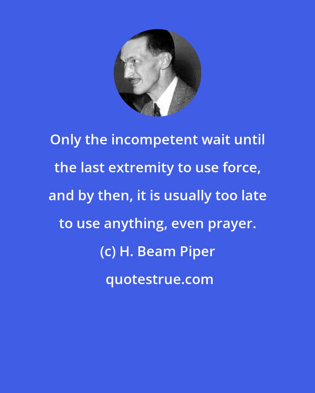 H. Beam Piper: Only the incompetent wait until the last extremity to use force, and by then, it is usually too late to use anything, even prayer.