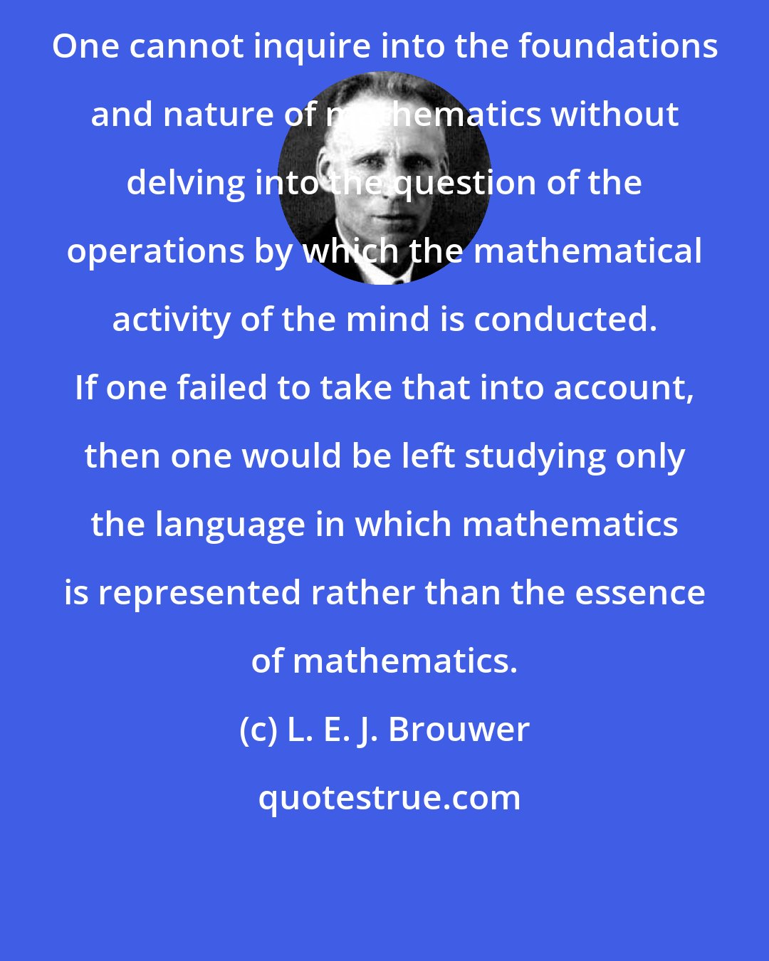 L. E. J. Brouwer: One cannot inquire into the foundations and nature of mathematics without delving into the question of the operations by which the mathematical activity of the mind is conducted. If one failed to take that into account, then one would be left studying only the language in which mathematics is represented rather than the essence of mathematics.