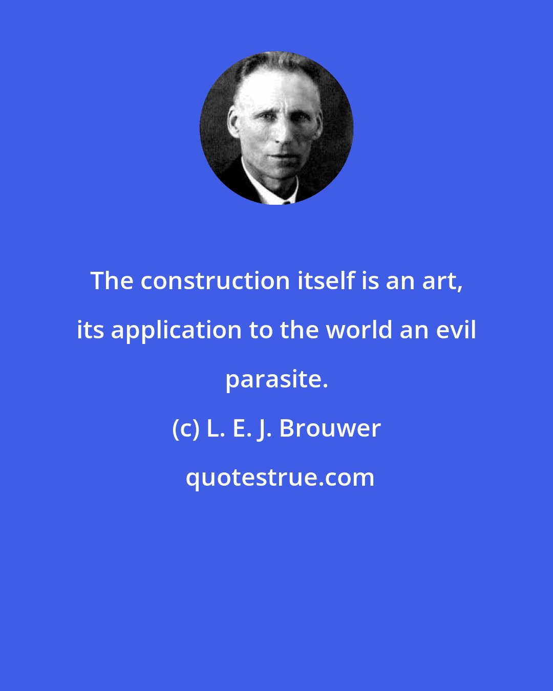 L. E. J. Brouwer: The construction itself is an art, its application to the world an evil parasite.