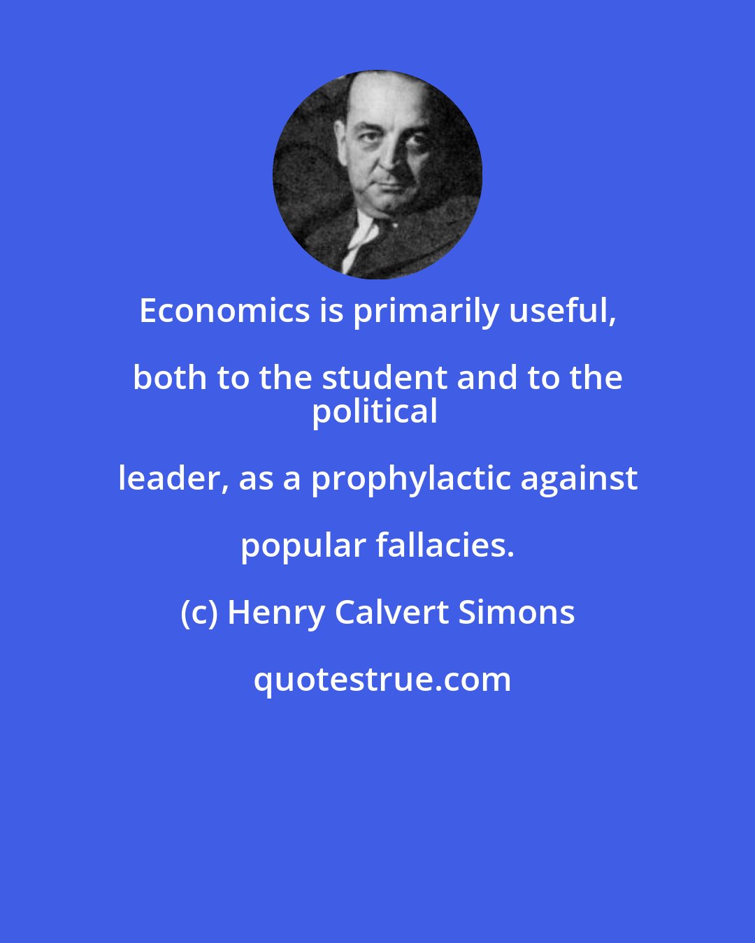 Henry Calvert Simons: Economics is primarily useful, both to the student and to the 
political leader, as a prophylactic against popular fallacies.