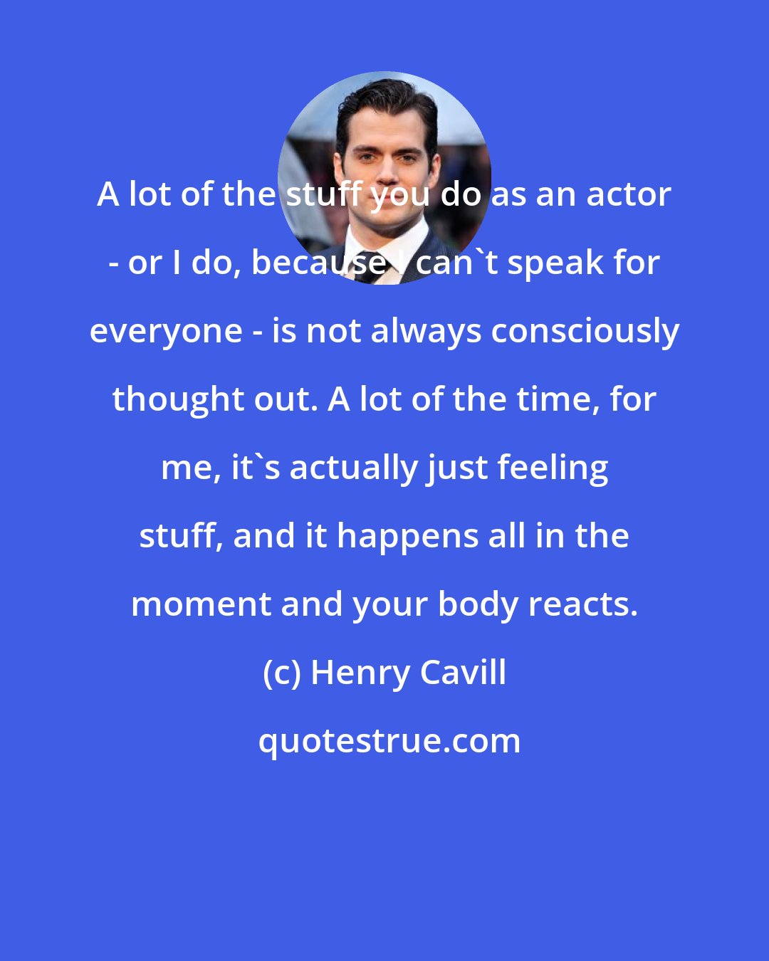 Henry Cavill: A lot of the stuff you do as an actor - or I do, because I can't speak for everyone - is not always consciously thought out. A lot of the time, for me, it's actually just feeling stuff, and it happens all in the moment and your body reacts.