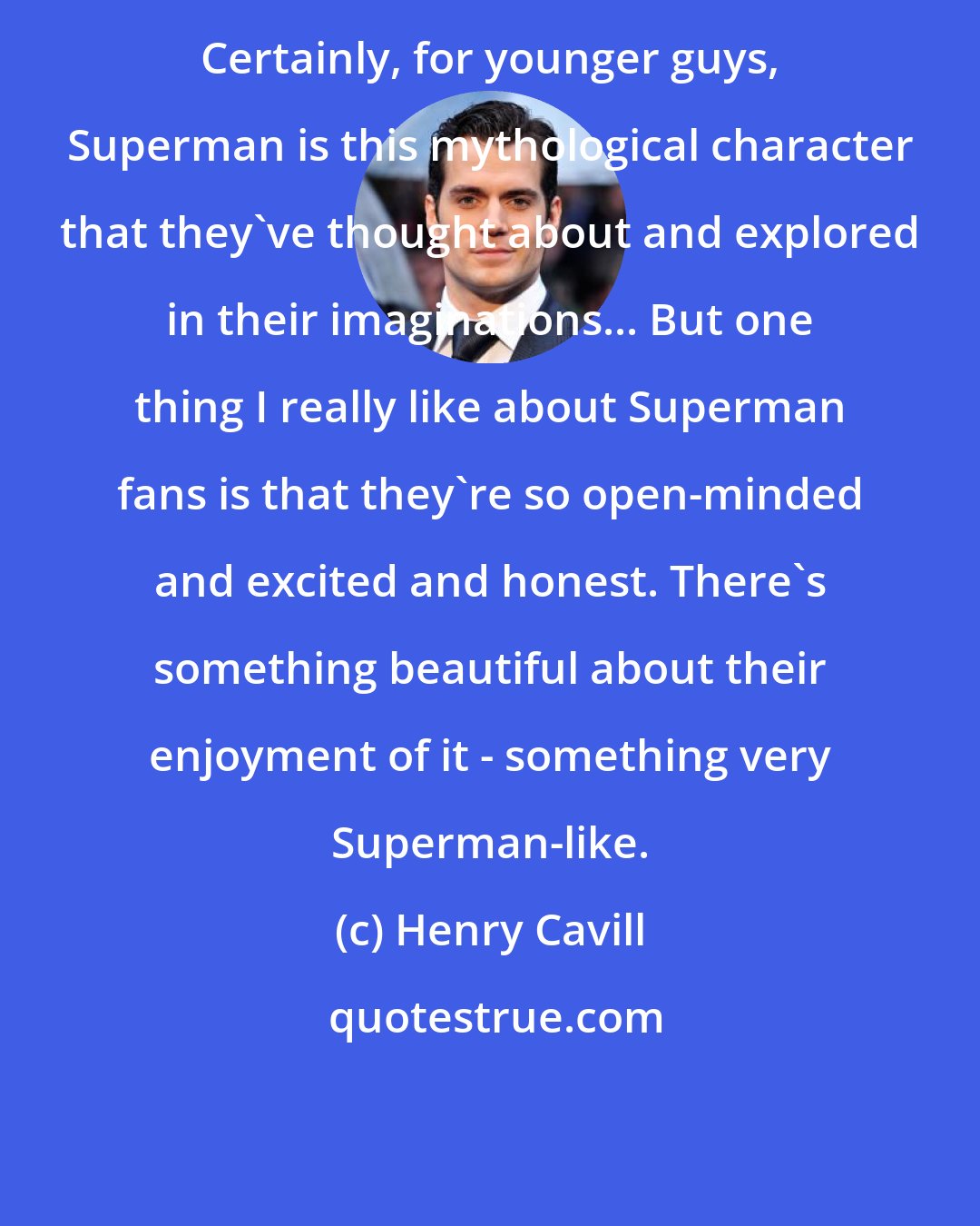 Henry Cavill: Certainly, for younger guys, Superman is this mythological character that they've thought about and explored in their imaginations... But one thing I really like about Superman fans is that they're so open-minded and excited and honest. There's something beautiful about their enjoyment of it - something very Superman-like.