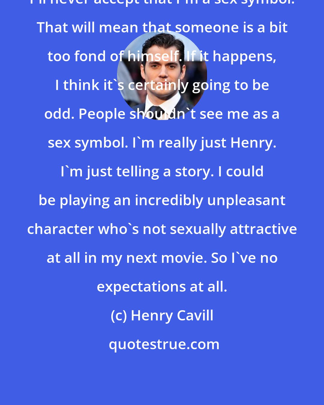 Henry Cavill: I'll never accept that I'm a sex symbol. That will mean that someone is a bit too fond of himself. If it happens, I think it's certainly going to be odd. People shouldn't see me as a sex symbol. I'm really just Henry. I'm just telling a story. I could be playing an incredibly unpleasant character who's not sexually attractive at all in my next movie. So I've no expectations at all.