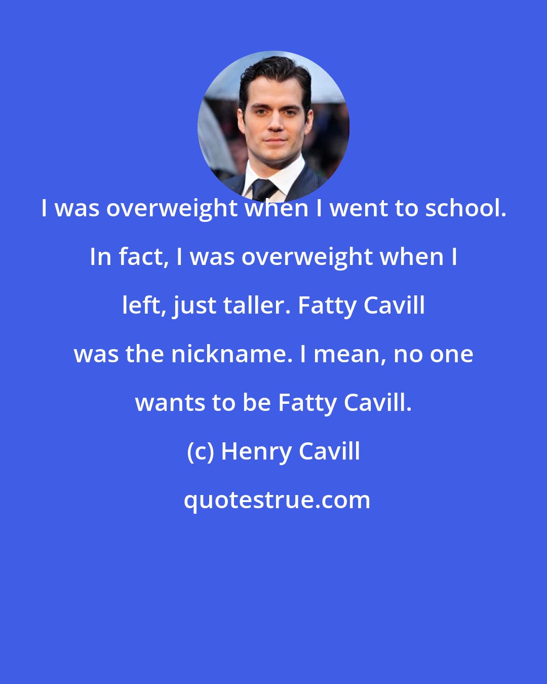 Henry Cavill: I was overweight when I went to school. In fact, I was overweight when I left, just taller. Fatty Cavill was the nickname. I mean, no one wants to be Fatty Cavill.