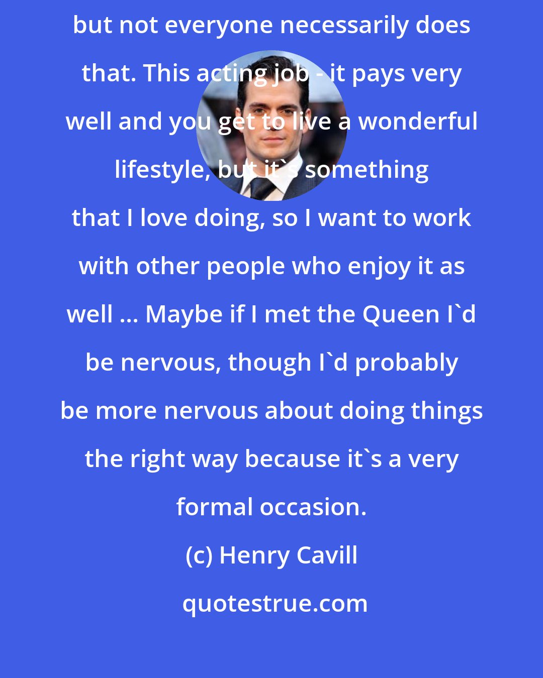 Henry Cavill: Ideally you do want people to treat you professionally in return, but not everyone necessarily does that. This acting job - it pays very well and you get to live a wonderful lifestyle, but it's something that I love doing, so I want to work with other people who enjoy it as well ... Maybe if I met the Queen I'd be nervous, though I'd probably be more nervous about doing things the right way because it's a very formal occasion.