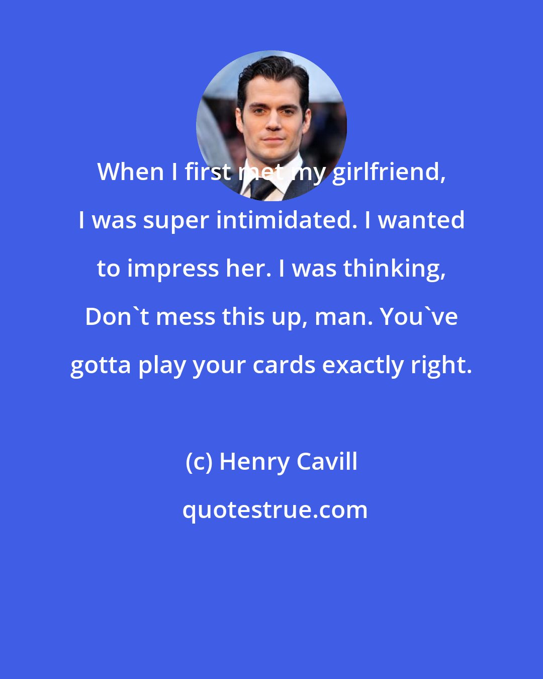 Henry Cavill: When I first met my girlfriend, I was super intimidated. I wanted to impress her. I was thinking, Don't mess this up, man. You've gotta play your cards exactly right.