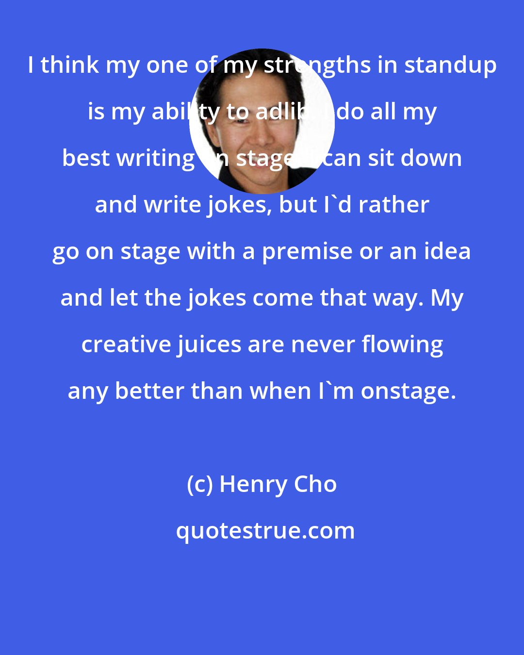 Henry Cho: I think my one of my strengths in standup is my ability to adlib. I do all my best writing on stage. I can sit down and write jokes, but I'd rather go on stage with a premise or an idea and let the jokes come that way. My creative juices are never flowing any better than when I'm onstage.