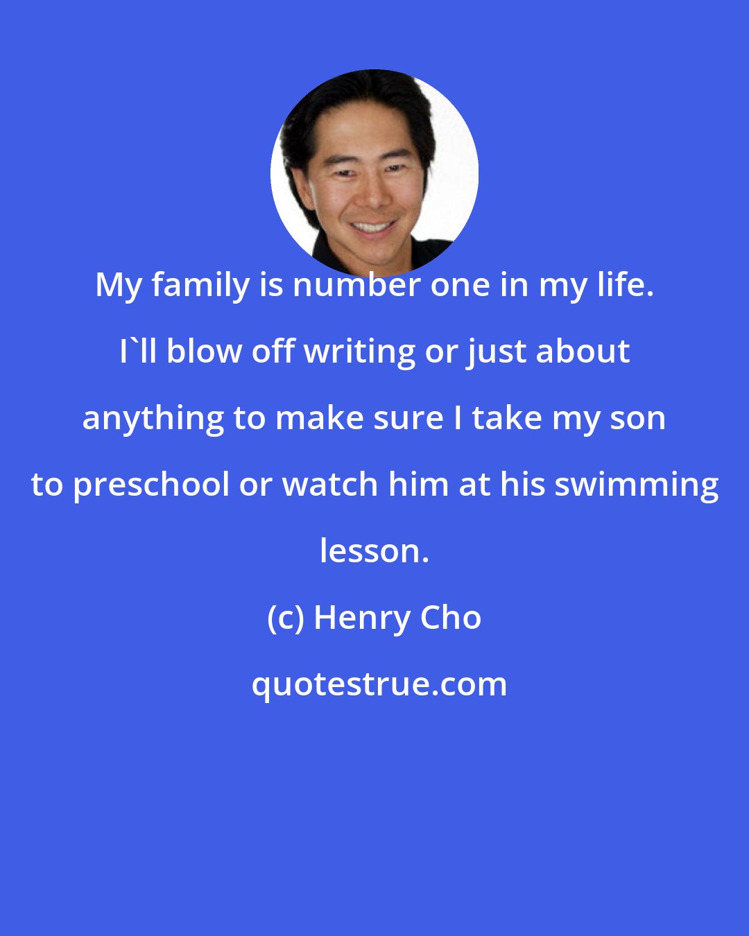 Henry Cho: My family is number one in my life. I'll blow off writing or just about anything to make sure I take my son to preschool or watch him at his swimming lesson.