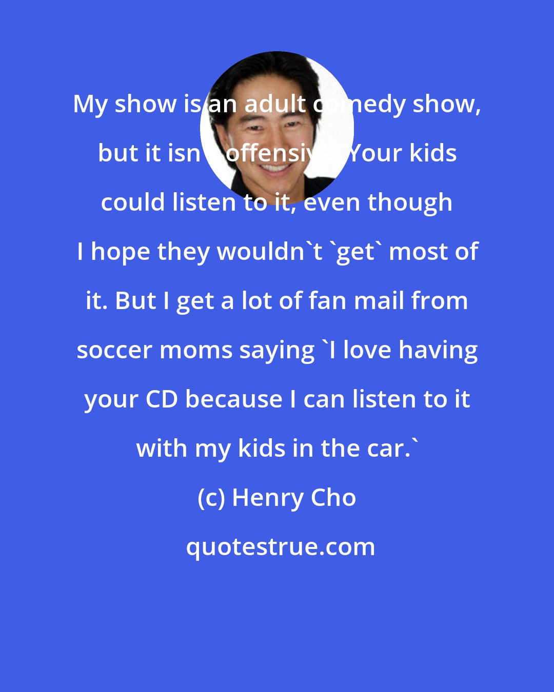 Henry Cho: My show is an adult comedy show, but it isn't offensive. Your kids could listen to it, even though I hope they wouldn't 'get' most of it. But I get a lot of fan mail from soccer moms saying 'I love having your CD because I can listen to it with my kids in the car.'