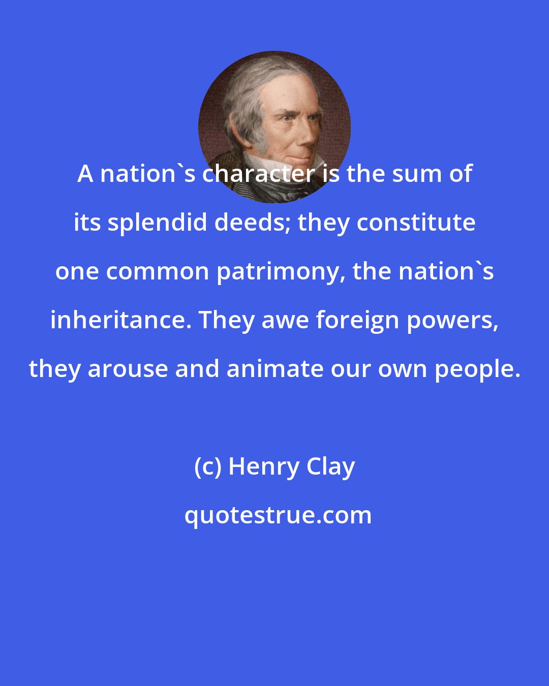 Henry Clay: A nation's character is the sum of its splendid deeds; they constitute one common patrimony, the nation's inheritance. They awe foreign powers, they arouse and animate our own people.