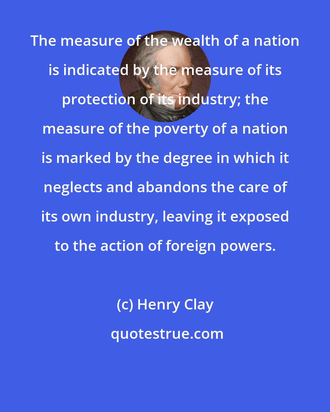 Henry Clay: The measure of the wealth of a nation is indicated by the measure of its protection of its industry; the measure of the poverty of a nation is marked by the degree in which it neglects and abandons the care of its own industry, leaving it exposed to the action of foreign powers.