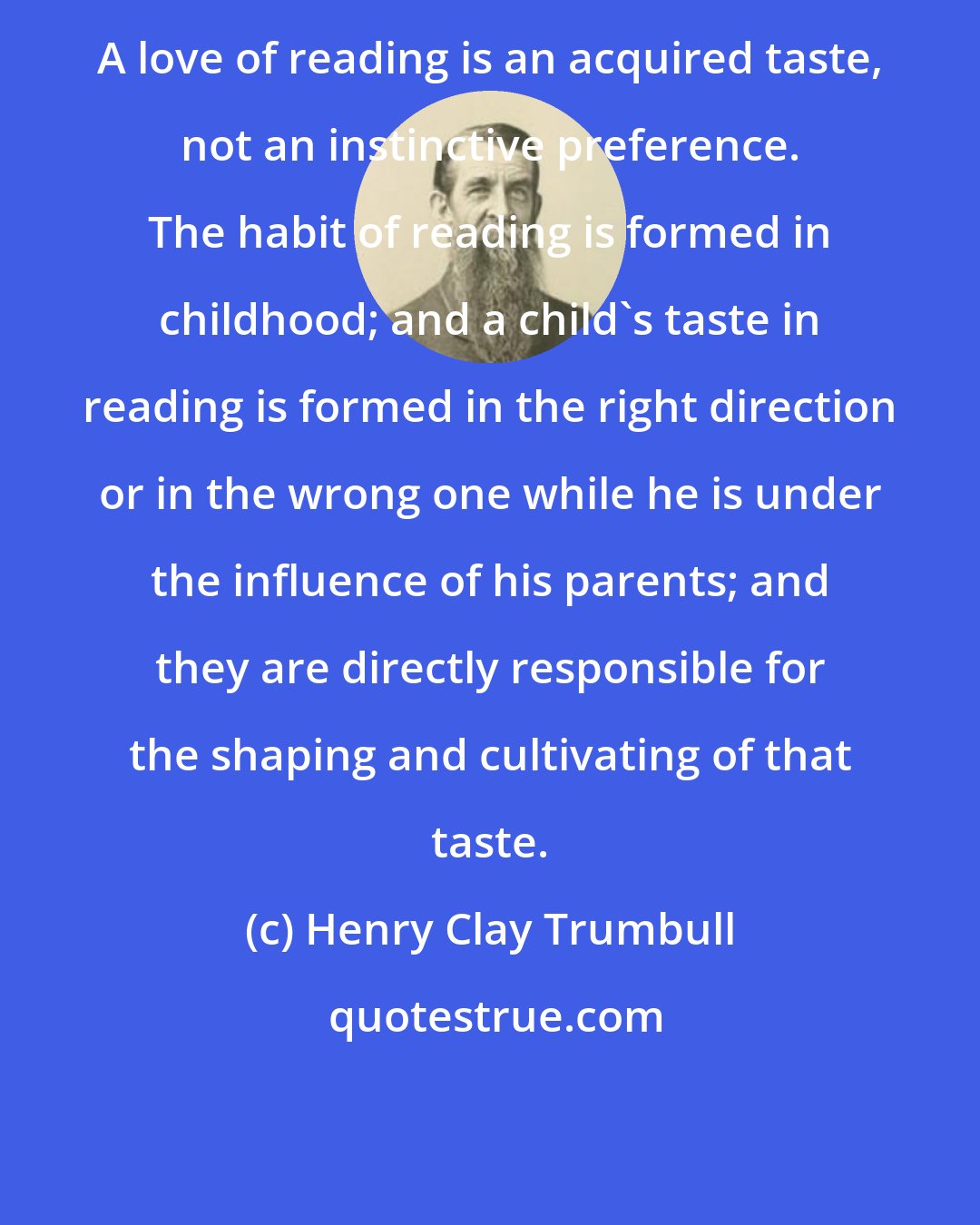 Henry Clay Trumbull: A love of reading is an acquired taste, not an instinctive preference. The habit of reading is formed in childhood; and a child's taste in reading is formed in the right direction or in the wrong one while he is under the influence of his parents; and they are directly responsible for the shaping and cultivating of that taste.