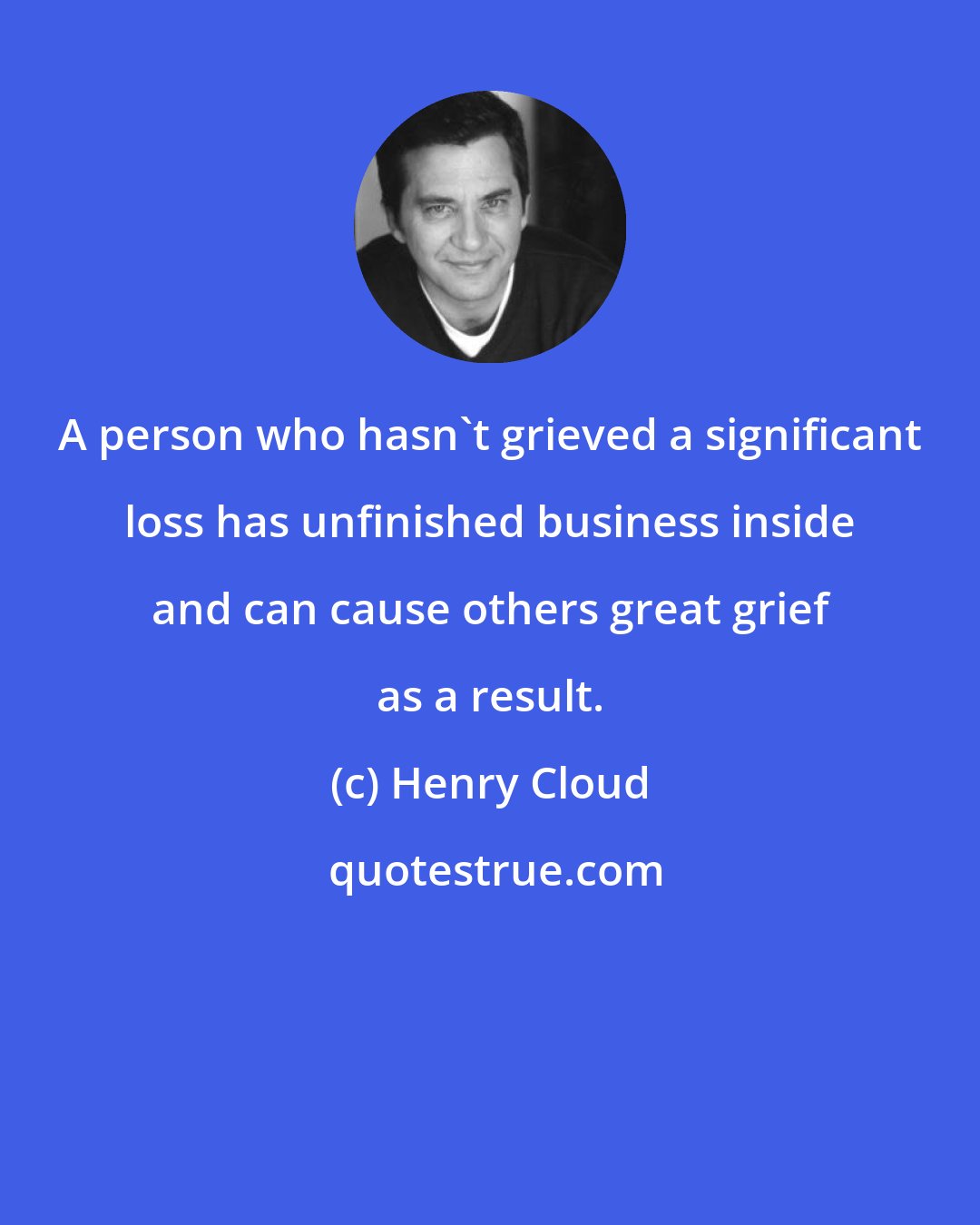 Henry Cloud: A person who hasn't grieved a significant loss has unfinished business inside and can cause others great grief as a result.