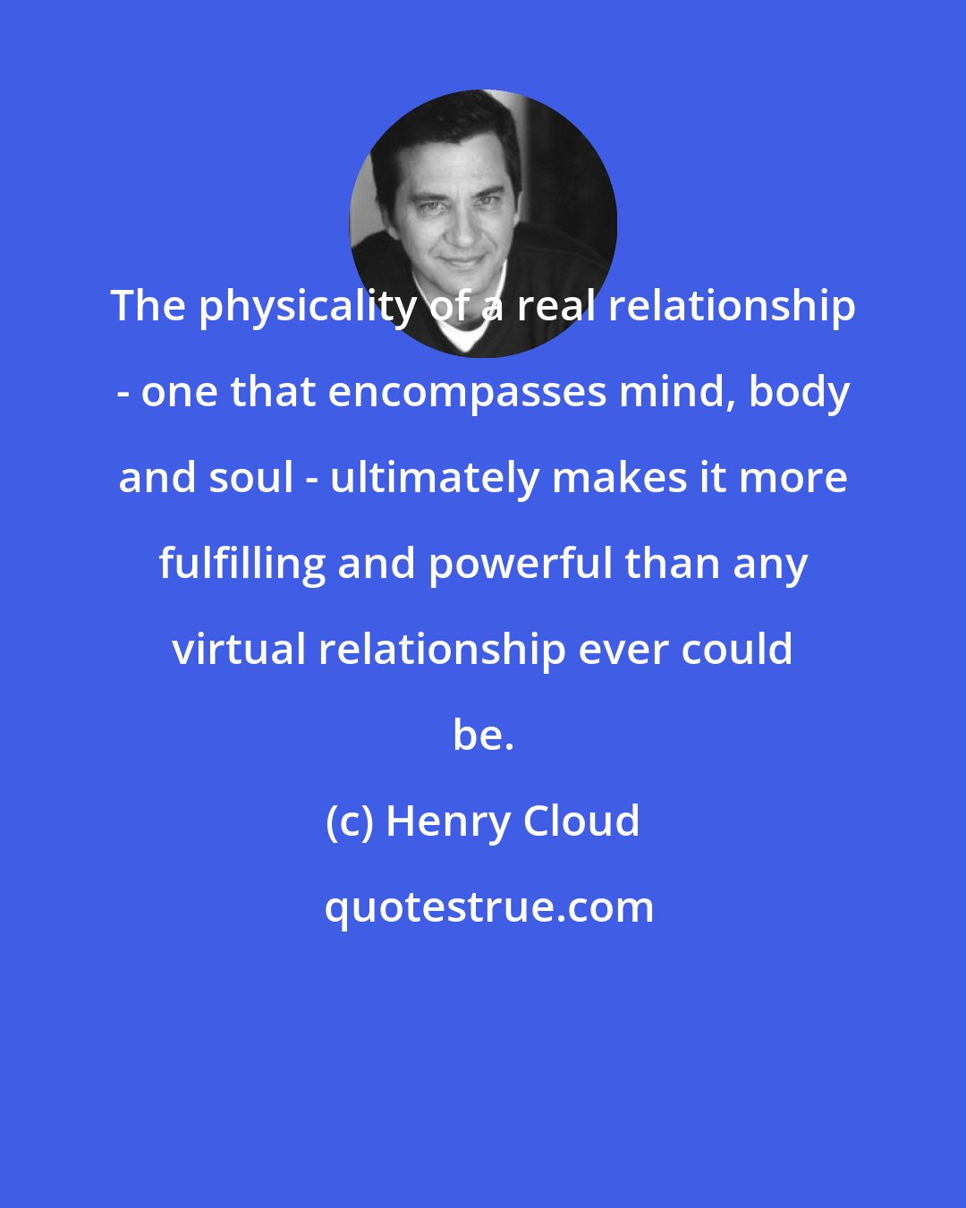 Henry Cloud: The physicality of a real relationship - one that encompasses mind, body and soul - ultimately makes it more fulfilling and powerful than any virtual relationship ever could be.
