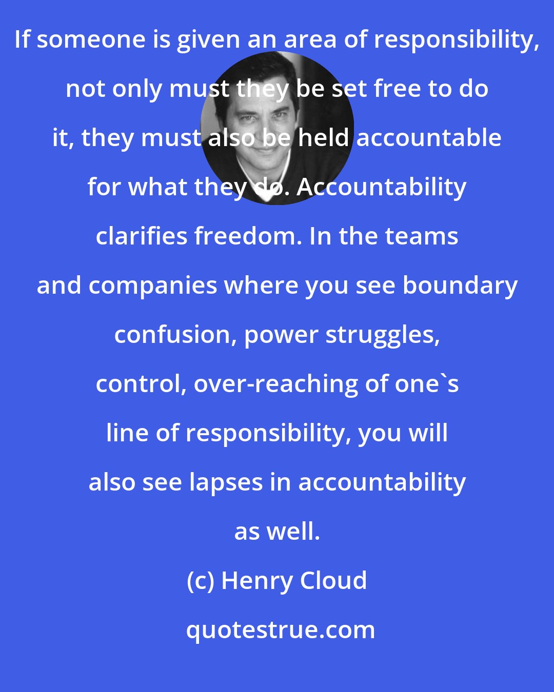Henry Cloud: The twin sister to autonomy and freedom is responsibility and accountability. You cannot have one with out the other. If someone is given an area of responsibility, not only must they be set free to do it, they must also be held accountable for what they do. Accountability clarifies freedom. In the teams and companies where you see boundary confusion, power struggles, control, over-reaching of one's line of responsibility, you will also see lapses in accountability as well.