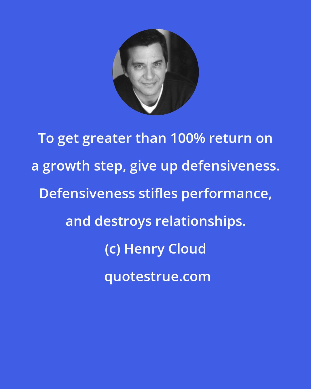 Henry Cloud: To get greater than 100% return on a growth step, give up defensiveness. Defensiveness stifles performance, and destroys relationships.