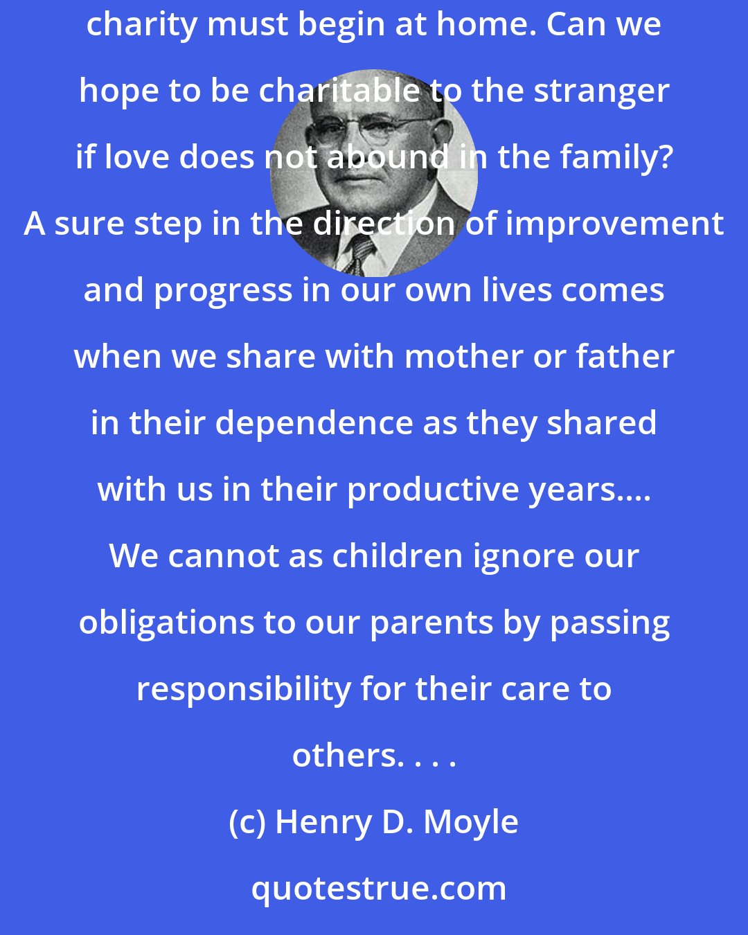 Henry D. Moyle: Charity is not a virtue to expect in others only. It is the all-important Christian attribute to be found in ourselves. . . . We believe that charity must begin at home. Can we hope to be charitable to the stranger if love does not abound in the family? A sure step in the direction of improvement and progress in our own lives comes when we share with mother or father in their dependence as they shared with us in their productive years.... We cannot as children ignore our obligations to our parents by passing responsibility for their care to others. . . .