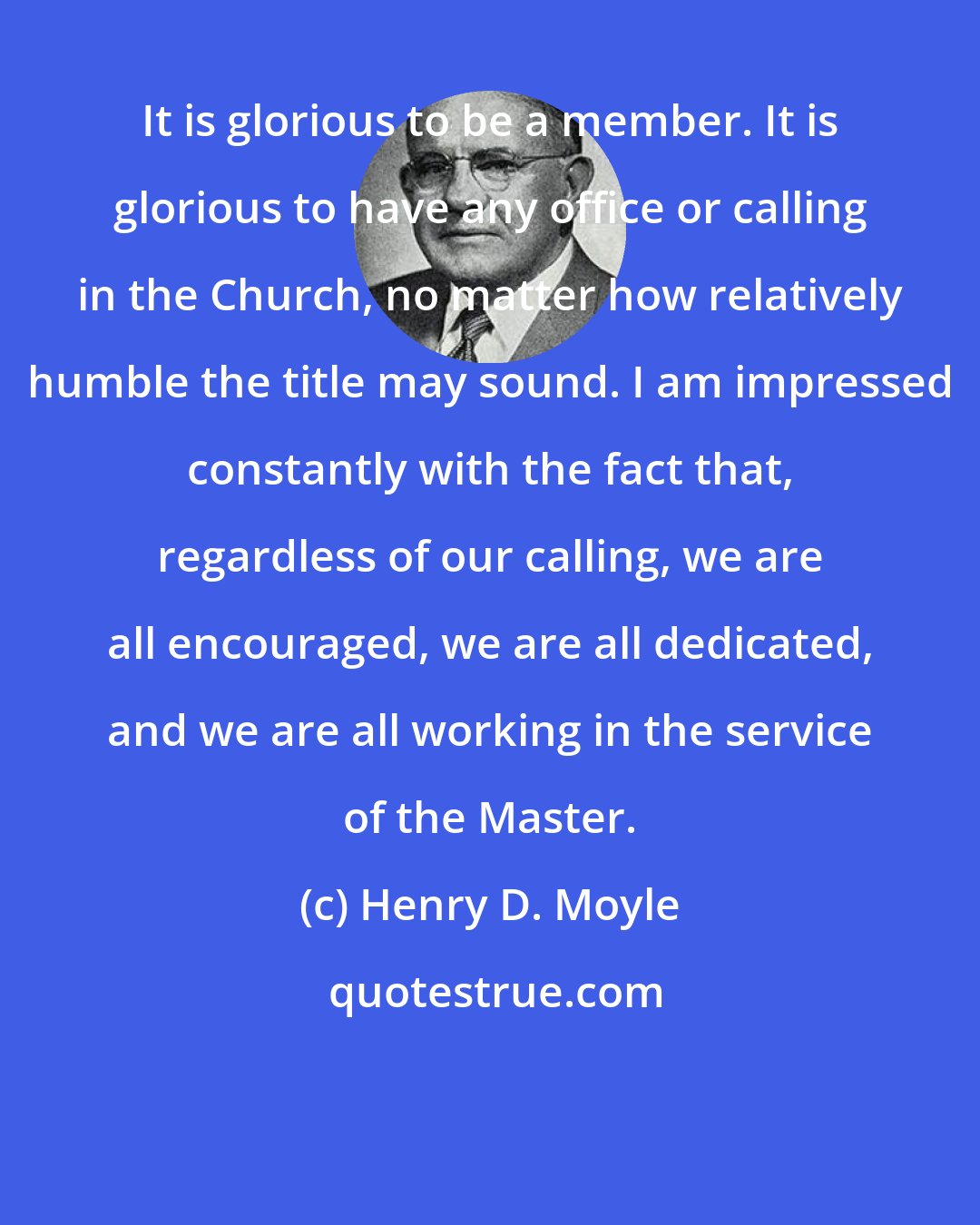 Henry D. Moyle: It is glorious to be a member. It is glorious to have any office or calling in the Church, no matter how relatively humble the title may sound. I am impressed constantly with the fact that, regardless of our calling, we are all encouraged, we are all dedicated, and we are all working in the service of the Master.