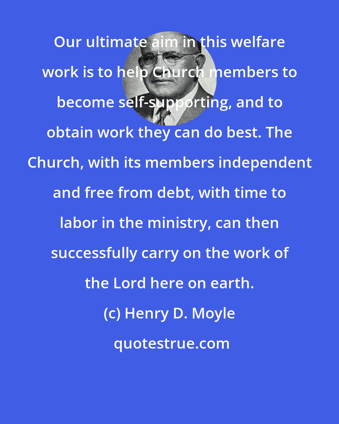 Henry D. Moyle: Our ultimate aim in this welfare work is to help Church members to become self-supporting, and to obtain work they can do best. The Church, with its members independent and free from debt, with time to labor in the ministry, can then successfully carry on the work of the Lord here on earth.