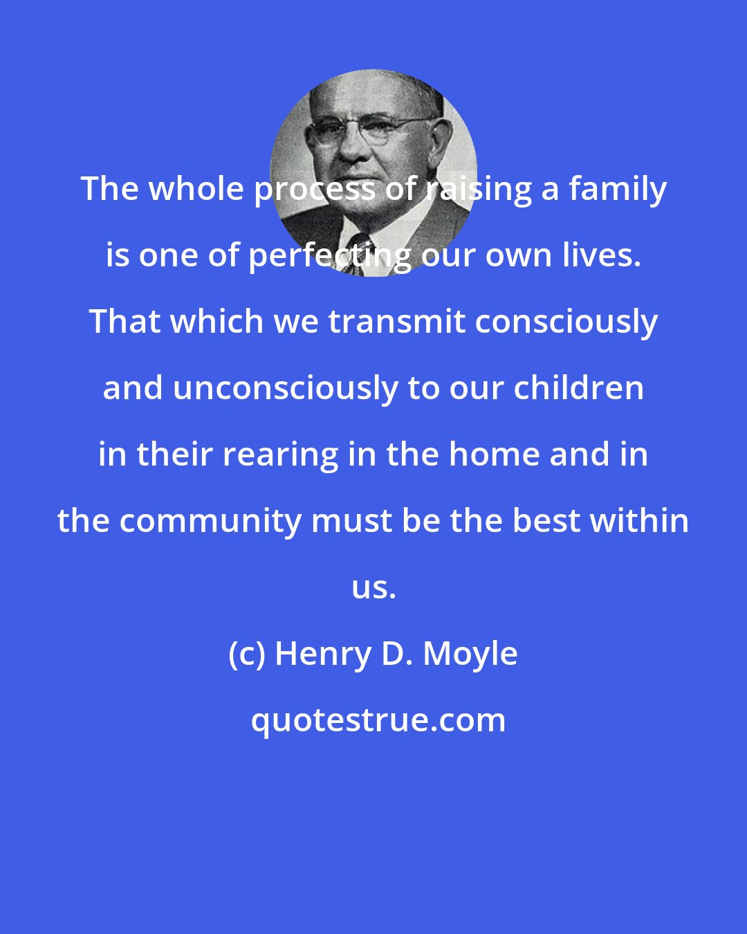 Henry D. Moyle: The whole process of raising a family is one of perfecting our own lives. That which we transmit consciously and unconsciously to our children in their rearing in the home and in the community must be the best within us.