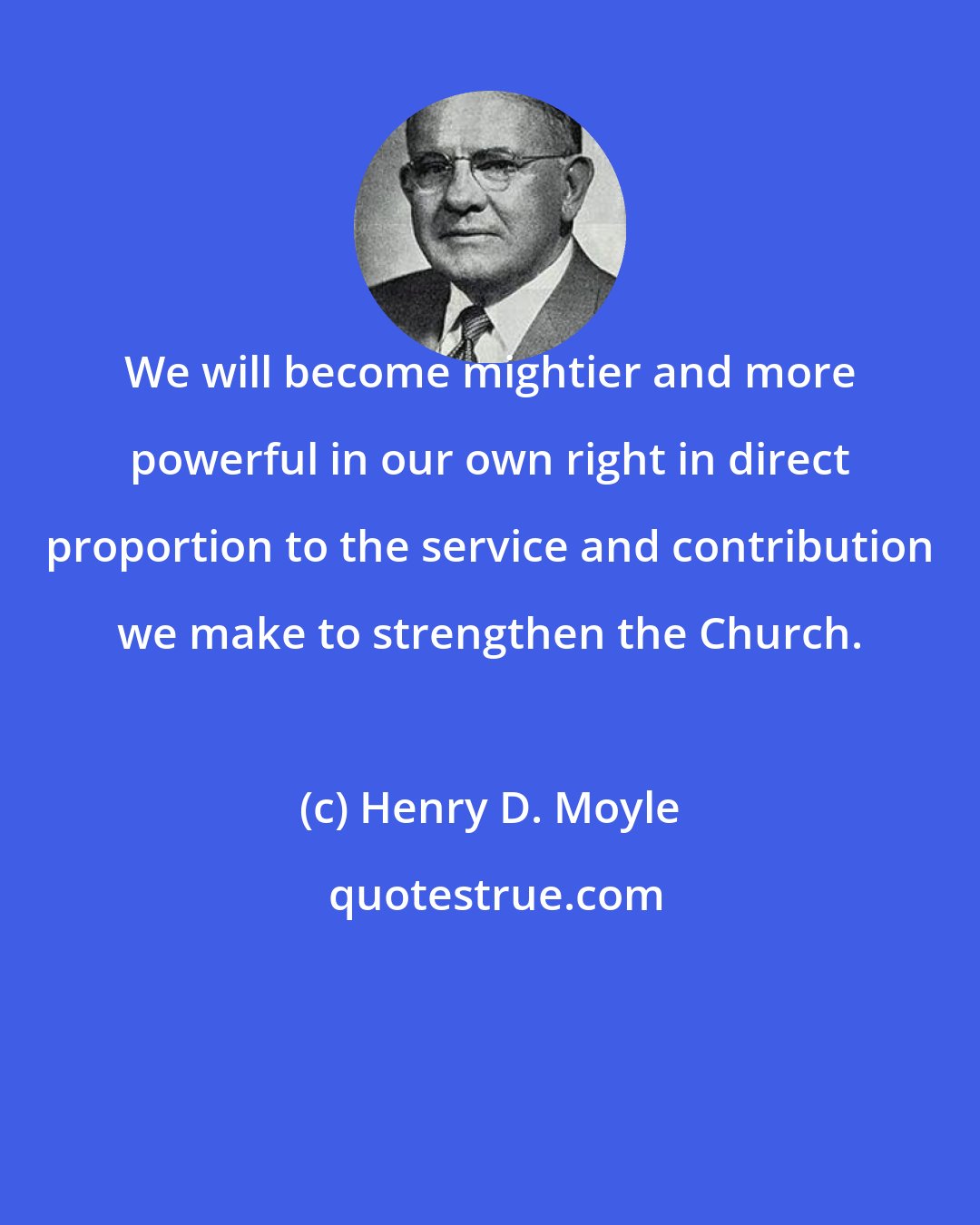 Henry D. Moyle: We will become mightier and more powerful in our own right in direct proportion to the service and contribution we make to strengthen the Church.