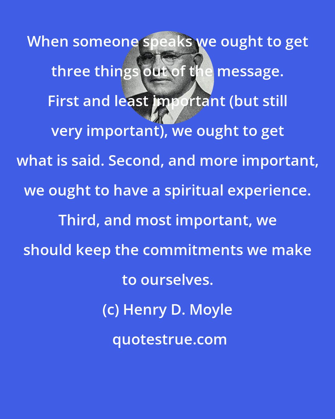 Henry D. Moyle: When someone speaks we ought to get three things out of the message. First and least important (but still very important), we ought to get what is said. Second, and more important, we ought to have a spiritual experience. Third, and most important, we should keep the commitments we make to ourselves.