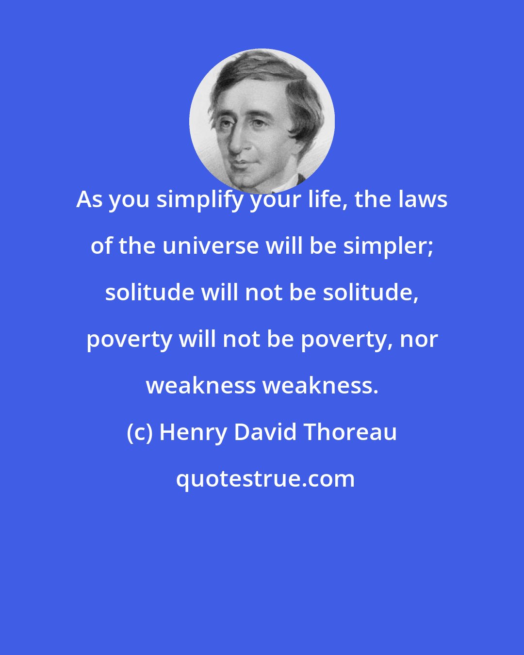 Henry David Thoreau: As you simplify your life, the laws of the universe will be simpler; solitude will not be solitude, poverty will not be poverty, nor weakness weakness.