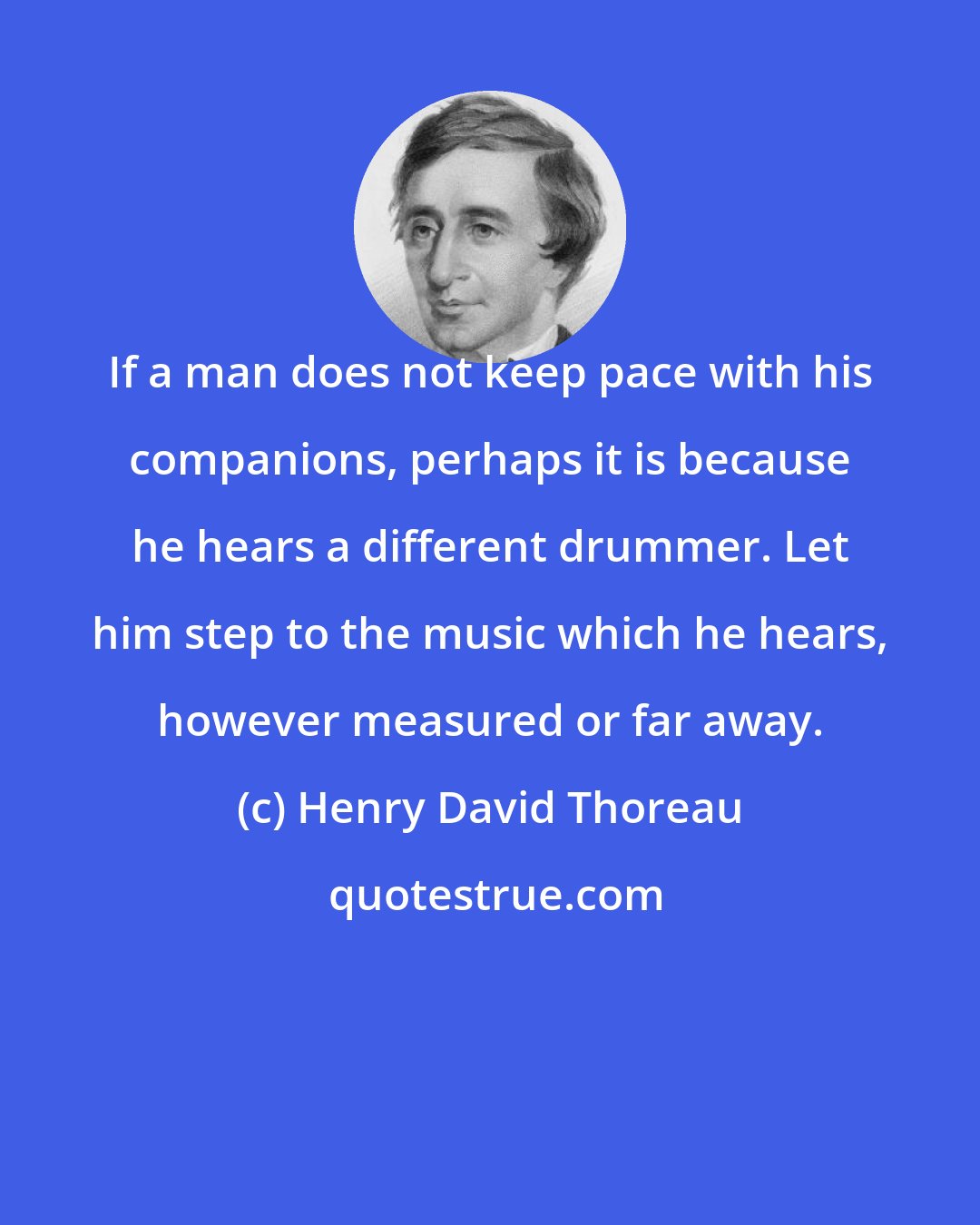 Henry David Thoreau: If a man does not keep pace with his companions, perhaps it is because he hears a different drummer. Let him step to the music which he hears, however measured or far away.